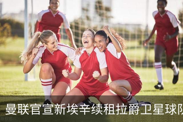 曼联官宣新埃辛续租拉爵卫星球队！青训门神标价1500万，或转会德甲